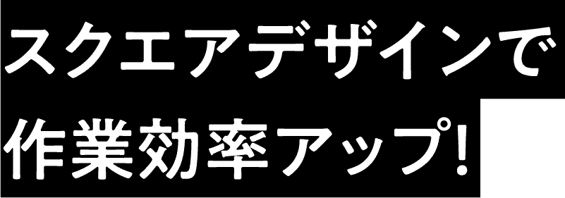 スクエアデザインで作業効率アップ！