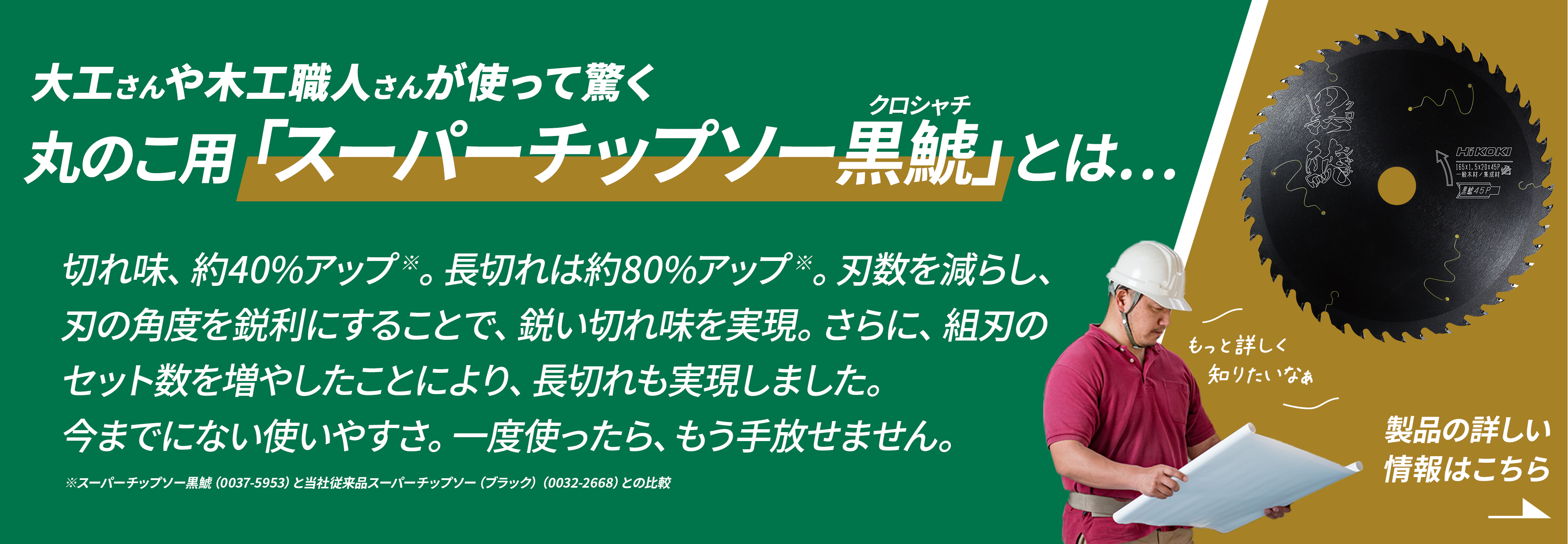 大工さんや木工職人さんが使って驚く丸のこ用「スーパーチップソー黒鯱」とは、切れ味、約40%アップ。長切れは約80%アップ。刃数を減らし、刃の角度を鋭利にすることで、鋭い切れ味を実現。さらに、組刃のセット数を増やしたことにより、長切れも実現しました。今までにない使いやすさ。一度使ったらもう手放せません。製品の詳しい情報はこちら