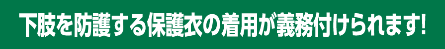 下肢を防護する保護衣の着用が義務付けられます！