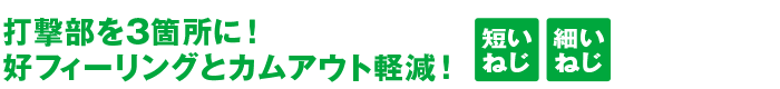 	打撃部を3箇所に！好フィーリングとカムアウト軽減！