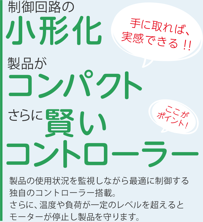 制御回路の小形化・手に取れば実感できるコンパクトなボディ・さらに賢いコントローラー（ここがポイント！）製品の使用状況を監視しながら最適に制御する独自のコントローラー搭載。さらに、温度や負荷が一定のレベルを超えるとモーターが停止し製品を守ります。